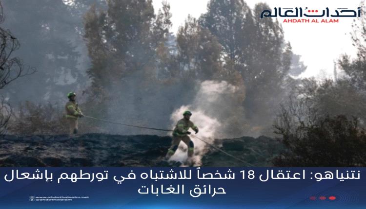 نتنياهو: اعتقال 18 شخصاً للاشتباه في تورطهم بإشعال حرائق الغابات
